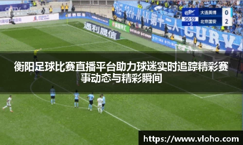 衡阳足球比赛直播平台助力球迷实时追踪精彩赛事动态与精彩瞬间