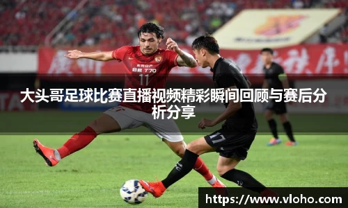 大头哥足球比赛直播视频精彩瞬间回顾与赛后分析分享