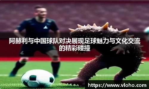 阿赫利与中国球队对决展现足球魅力与文化交流的精彩碰撞