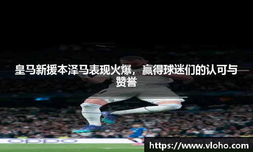 皇马新援本泽马表现火爆，赢得球迷们的认可与赞誉